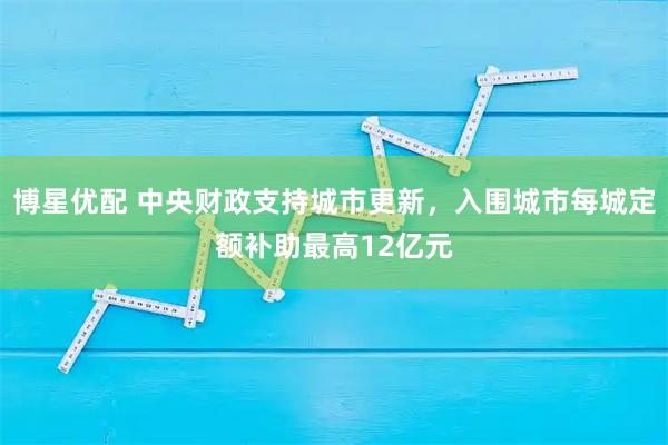 博星优配 中央财政支持城市更新，入围城市每城定额补助最高12亿元