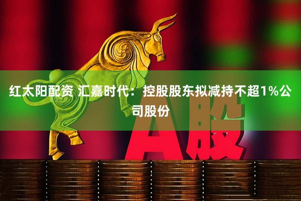 红太阳配资 汇嘉时代:控股股东拟减持不超1%公司股份