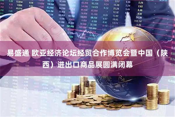 易盛通 欧亚经济论坛经贸合作博览会暨中国（陕西）进出口商品展圆满闭幕
